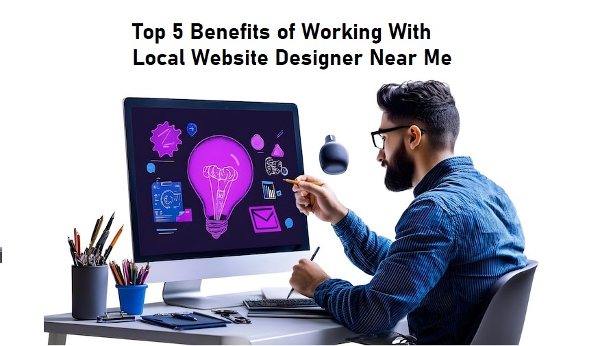 Top 5 Benefits of Working with a Local Website Designer Near Me